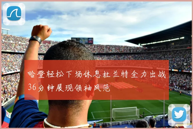 哈登轻松下场休息杜兰特全力出战36分钟展现领袖风范