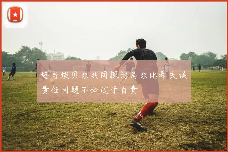 塔与埃贝尔共同探讨乌尔比希失误责任问题不必过于自责