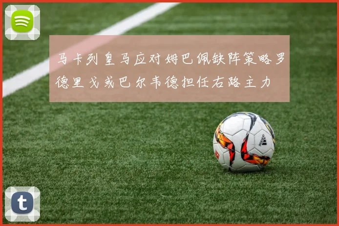 马卡列皇马应对姆巴佩缺阵策略罗德里戈或巴尔韦德担任右路主力