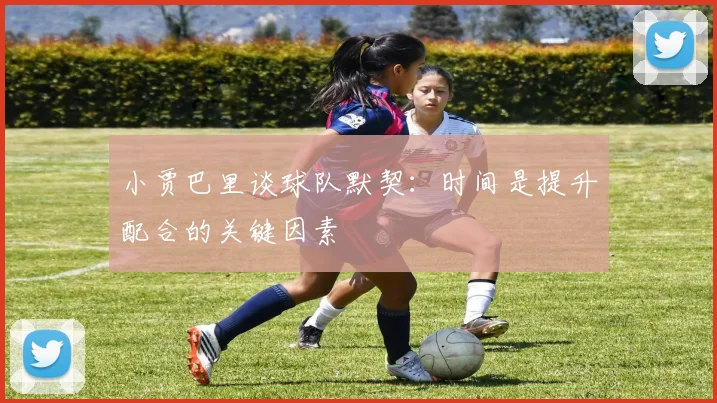 小贾巴里谈球队默契：时间是提升配合的关键因素
