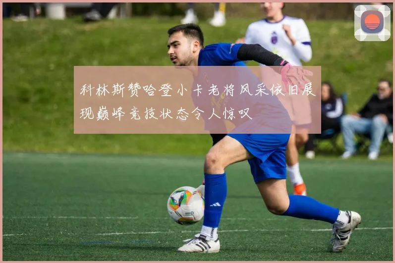 科林斯赞哈登小卡老将风采依旧展现巅峰竞技状态令人惊叹