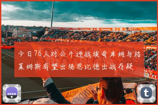 今日76人对公牛迎战埃奇库姆与格莱姆斯有望出场恩比德出战存疑