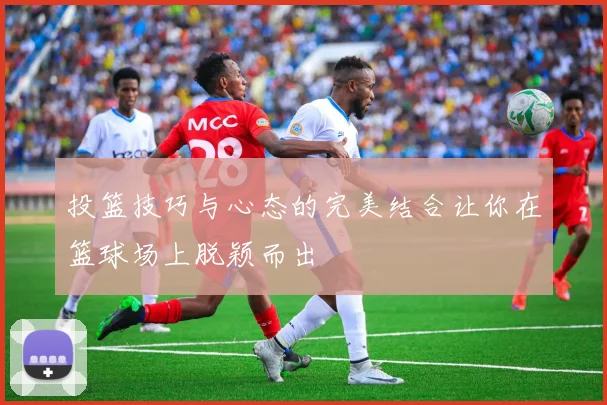 投篮技巧与心态的完美结合让你在篮球场上脱颖而出