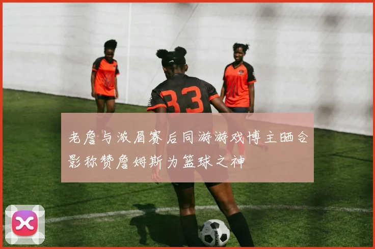 老詹与浓眉赛后同游游戏博主晒合影称赞詹姆斯为篮球之神