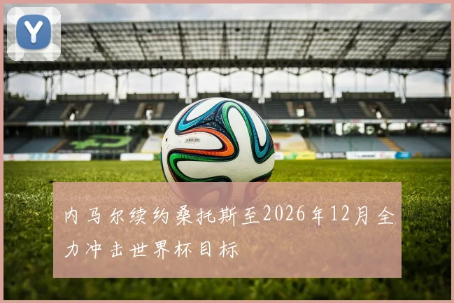 内马尔续约桑托斯至2026年12月全力冲击世界杯目标
