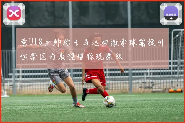 意U18主帅称卡马达回撤拿球需提升但禁区内表现堪称现象级