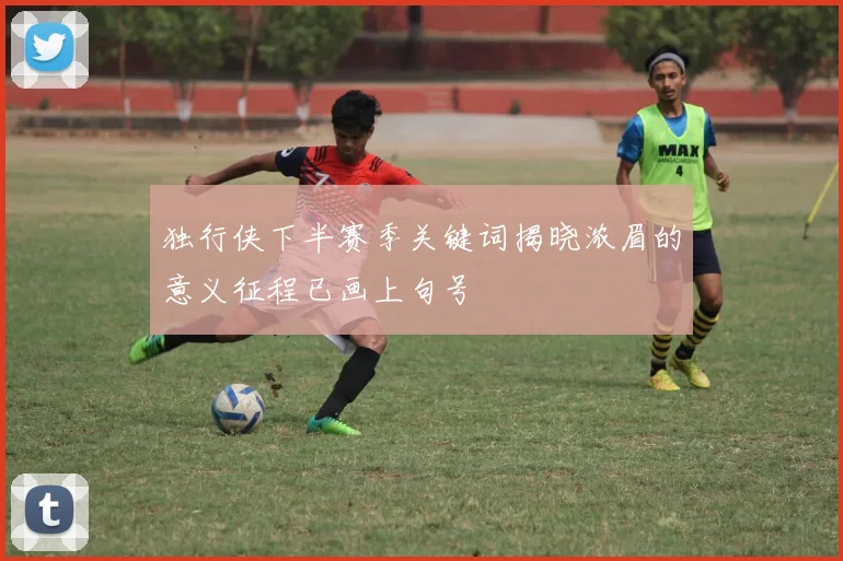 独行侠下半赛季关键词揭晓浓眉的意义征程已画上句号