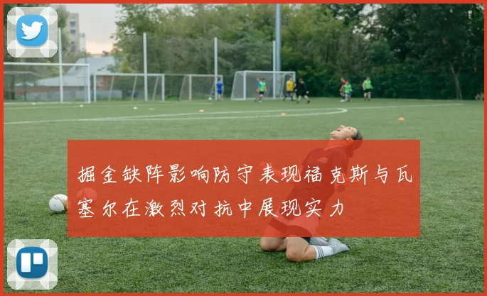 掘金缺阵影响防守表现福克斯与瓦塞尔在激烈对抗中展现实力