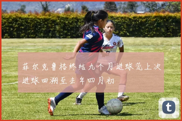 菲尔克鲁格终结九个月进球荒上次进球回溯至去年四月初