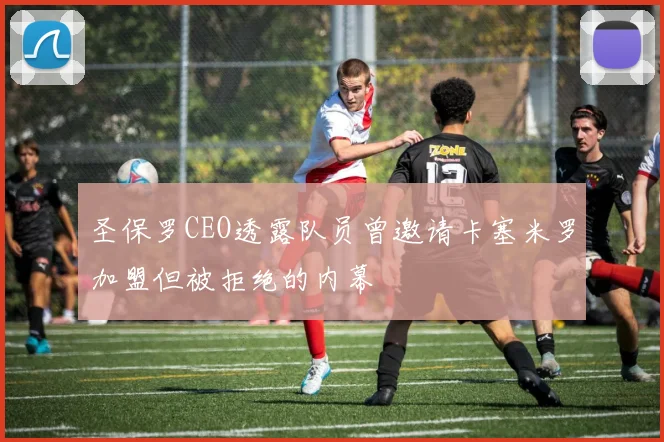 圣保罗CEO透露队员曾邀请卡塞米罗加盟但被拒绝的内幕