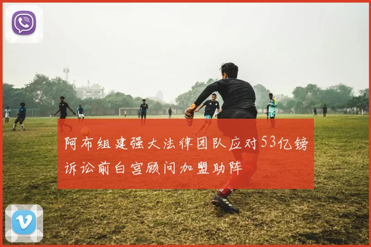 阿布组建强大法律团队应对53亿镑诉讼前白宫顾问加盟助阵