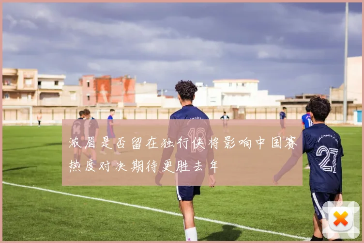 浓眉是否留在独行侠将影响中国赛热度对决期待更胜去年