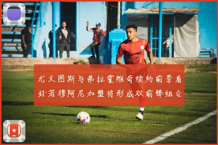 尤文图斯与弗拉霍维奇续约前景看好若穆阿尼加盟将形成双前锋组合