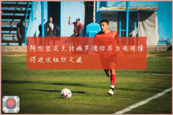 阿伦坚定支持施罗德称其为老将懂得进攻组织之道