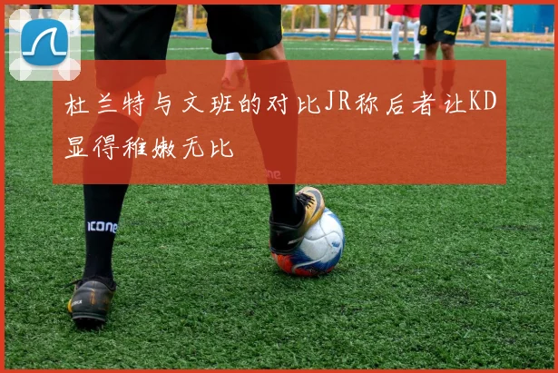 杜兰特与文班的对比JR称后者让KD显得稚嫩无比