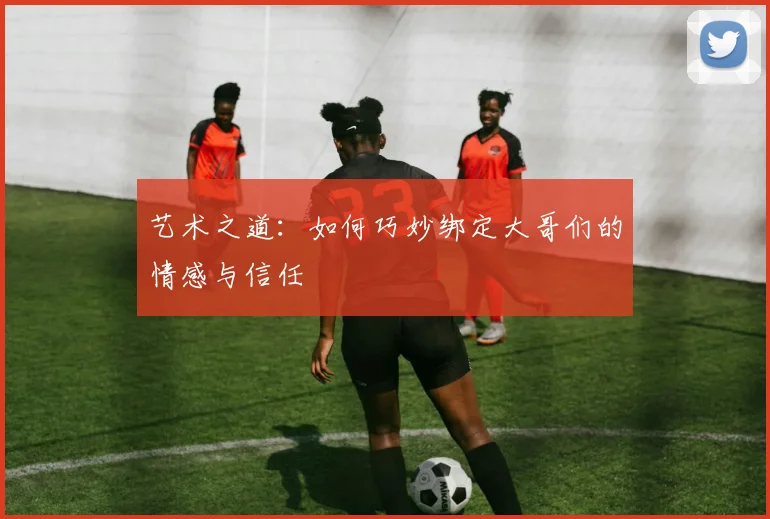 艺术之道：如何巧妙绑定大哥们的情感与信任