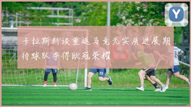 卡拉斯科谈重返马竞无实质进展期待球队夺得欧冠荣耀