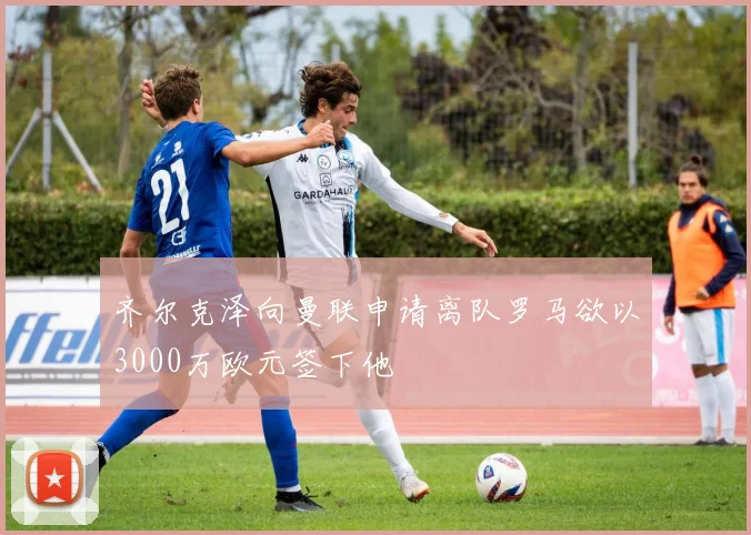 齐尔克泽向曼联申请离队罗马欲以3000万欧元签下他