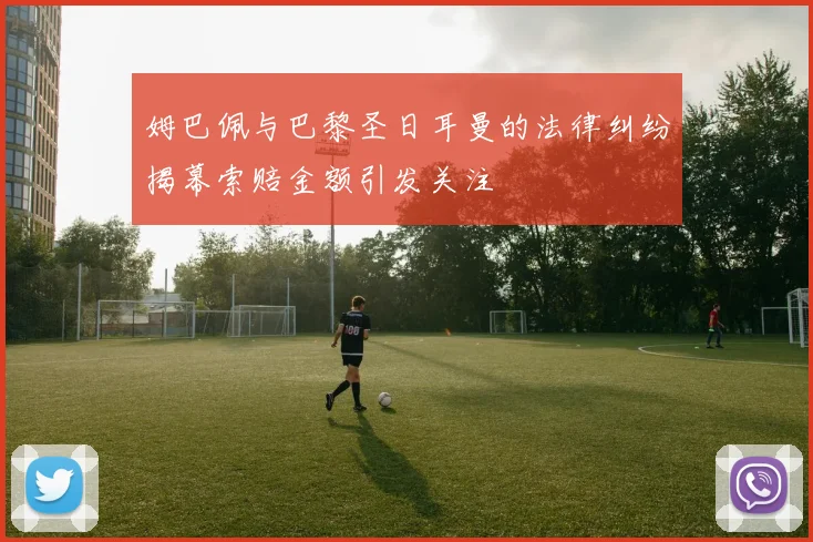姆巴佩与巴黎圣日耳曼的法律纠纷揭幕索赔金额引发关注