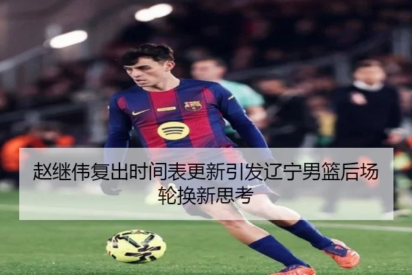 赵继伟复出时间表更新引发辽宁男篮后场轮换新思考（jiangnan）